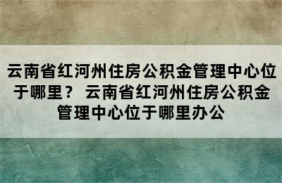 云南省红河州住房公积金管理中心位于哪里？ 云南省红河州住房公积金管理中心位于哪里办公